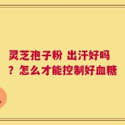 灵芝孢子粉 出汗好吗？怎么才能控制好血糖