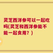 灵芝西洋参可以一起吃吗(灵芝和西洋参能不能一起食用？)