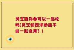 灵芝西洋参可以一起吃吗(灵芝和西洋参能不能一起食用？)