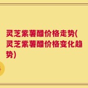 灵芝紫薯醋价格走势(灵芝紫薯醋价格变化趋势)