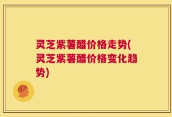 灵芝紫薯醋价格走势(灵芝紫薯醋价格变化趋势)