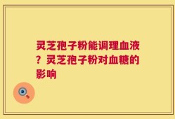灵芝孢子粉能调理血液？灵芝孢子粉对血糖的影响