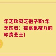 华芝珍灵芝孢子粉(华芝珍灵：提高免疫力的珍贵芝士)
