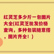 红灵芝多少斤一包图片大全(红灵芝批发价格查询，多种包装随意搭，图片齐全！)