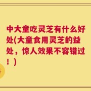 中大童吃灵芝有什么好处(大童食用灵芝的益处，惊人效果不容错过！)
