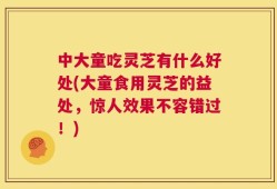 中大童吃灵芝有什么好处(大童食用灵芝的益处，惊人效果不容错过！)