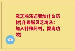 灵芝鸡汤还要加什么药材(升级版灵芝鸡汤：加入特殊药材，提高功效)