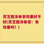 灵芝西洋参茶效果好不好(灵芝西洋参茶：有效果吗？)