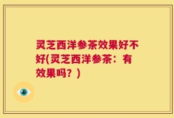 灵芝西洋参茶效果好不好(灵芝西洋参茶：有效果吗？)