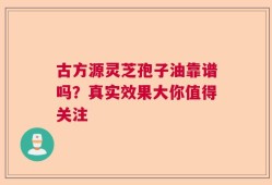 古方源灵芝孢子油靠谱吗？真实效果大你值得关注