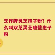 芝作牌灵芝孢子粉？什么叫双芝灵芝破壁孢子粉