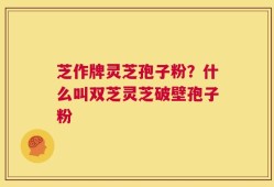 芝作牌灵芝孢子粉？什么叫双芝灵芝破壁孢子粉