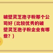 破壁灵芝孢子粉那个公司好 (比较优秀的破壁灵芝孢子粉企业有哪些？)