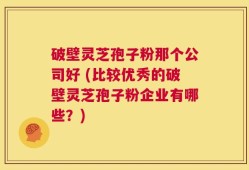 破壁灵芝孢子粉那个公司好 (比较优秀的破壁灵芝孢子粉企业有哪些？)