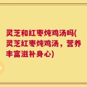 灵芝和红枣炖鸡汤吗(灵芝红枣炖鸡汤，营养丰富滋补身心)