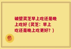 破壁灵芝早上吃还是晚上吃好 (灵芝：早上吃还是晚上吃更好？)