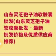 山东灵芝孢子油软胶囊批发(山东灵芝孢子油软胶囊批发 - 最新批发价格及优质供应商推荐)