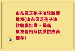 山东灵芝孢子油软胶囊批发(山东灵芝孢子油软胶囊批发 - 最新批发价格及优质供应商推荐)