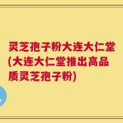 灵芝孢子粉大连大仁堂(大连大仁堂推出高品质灵芝孢子粉)