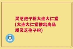 灵芝孢子粉大连大仁堂(大连大仁堂推出高品质灵芝孢子粉)