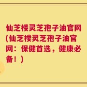 仙芝楼灵芝孢子油官网(仙芝楼灵芝孢子油官网：保健首选，健康必备！)