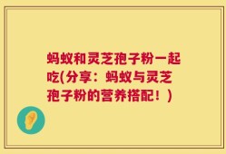 蚂蚁和灵芝孢子粉一起吃(分享：蚂蚁与灵芝孢子粉的营养搭配！)