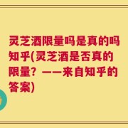 灵芝酒限量吗是真的吗知乎(灵芝酒是否真的限量？——来自知乎的答案)