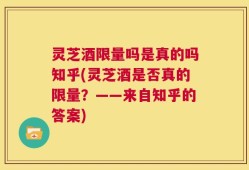 灵芝酒限量吗是真的吗知乎(灵芝酒是否真的限量？——来自知乎的答案)