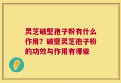 灵芝破壁孢子粉有什么作用？破壁灵芝孢子粉的功效与作用有哪些