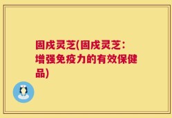 固戍灵芝(固戍灵芝：增强免疫力的有效保健品)