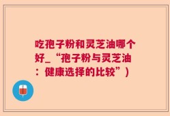 吃孢子粉和灵芝油哪个好_“孢子粉与灵芝油：健康选择的比较”)