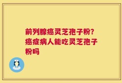 前列腺癌灵芝孢子粉？癌症病人能吃灵芝孢子粉吗