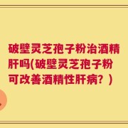 破壁灵芝孢子粉治酒精肝吗(破壁灵芝孢子粉可改善酒精性肝病？)