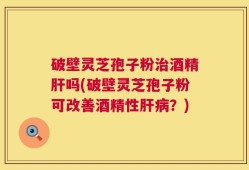 破壁灵芝孢子粉治酒精肝吗(破壁灵芝孢子粉可改善酒精性肝病？)