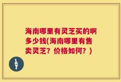 海南哪里有灵芝买的啊多少钱(海南哪里有售卖灵芝？价格如何？)
