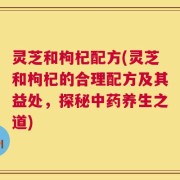 灵芝和枸杞配方(灵芝和枸杞的合理配方及其益处，探秘中药养生之道)