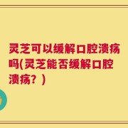 灵芝可以缓解口腔溃疡吗(灵芝能否缓解口腔溃疡？)