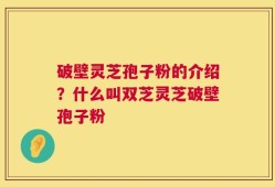 破壁灵芝孢子粉的介绍？什么叫双芝灵芝破壁孢子粉