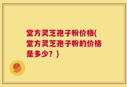 堂方灵芝孢子粉价格(堂方灵芝孢子粉的价格是多少？)