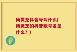 杨灵芝抖音号叫什么(杨灵芝的抖音账号名是什么？)