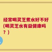 经常喝灵芝煮水好不好(喝灵芝水有益健康吗？)