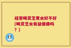 经常喝灵芝煮水好不好(喝灵芝水有益健康吗？)