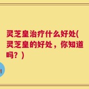 灵芝皇治疗什么好处(灵芝皇的好处，你知道吗？)