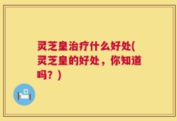 灵芝皇治疗什么好处(灵芝皇的好处，你知道吗？)