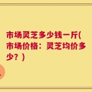 市场灵芝多少钱一斤(市场价格：灵芝均价多少？)