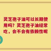 灵芝孢子油可以长期使用吗？灵芝孢子油经常吃，会不会有依赖性呢
