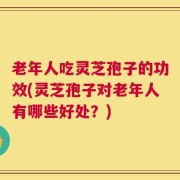老年人吃灵芝孢子的功效(灵芝孢子对老年人有哪些好处？)