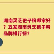湖南灵芝孢子粉哪家好？五家湖南灵芝孢子粉品牌排行榜？