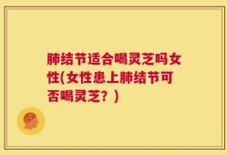 肺结节适合喝灵芝吗女性(女性患上肺结节可否喝灵芝？)