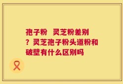 孢子粉  灵芝粉差别？灵芝孢子粉头道粉和破壁有什么区别吗